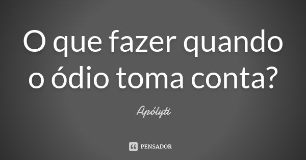 O que fazer quando o ódio toma conta?... Frase de Apólyti.