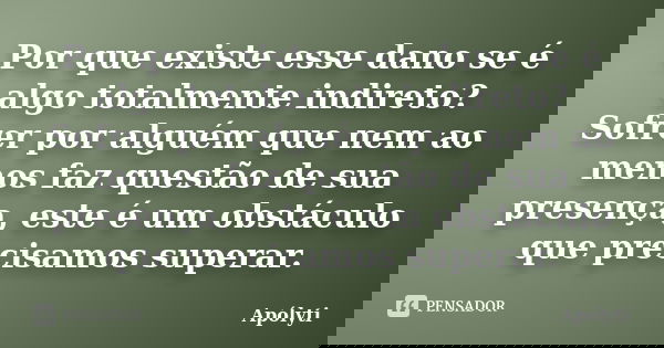 Por que existe esse dano se é algo totalmente indireto? Sofrer por alguém que nem ao menos faz questão de sua presença, este é um obstáculo que precisamos super... Frase de Apólyti.
