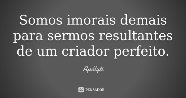 Somos imorais demais para sermos resultantes de um criador perfeito.... Frase de Apólyti.