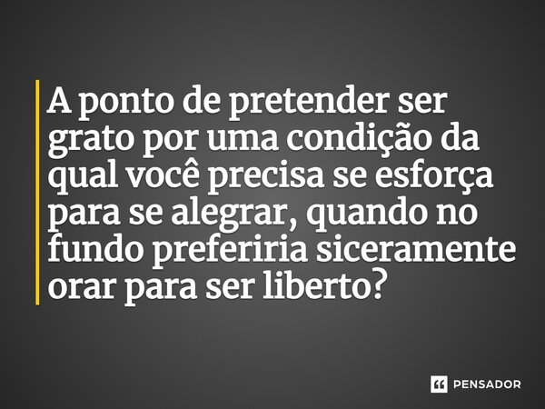 ⁠A ponto de pretender ser grato por uma condição da qual você precisa se esforça para se alegrar, quando no fundo preferiria siceramente orar para ser liberto?