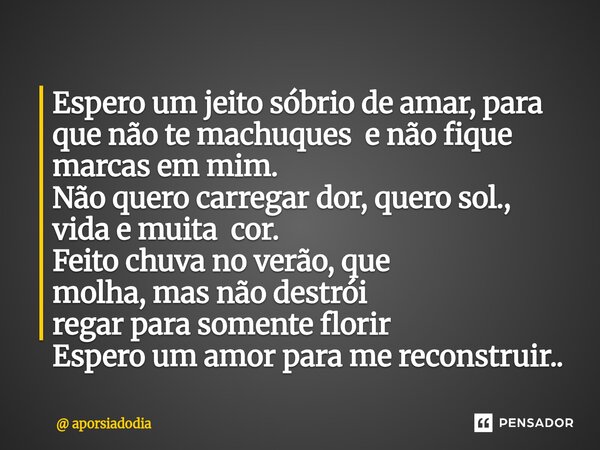 Espero um jeito sóbrio de amar, para que não te machuques e não fique marcas em mim. Não quero carregar dor, quero sol., vida e muita cor. Feito chuva no verão... Frase de aporsiadodia.