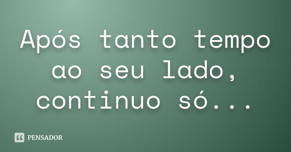 Após tanto tempo ao seu lado, continuo só...