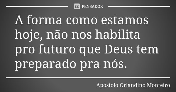 A	forma	como	estamos	hoje,	não nos	habilita	pro	futuro	que	Deus	tem	preparado	pra	nós.... Frase de Apóstolo Orlandino Monteiro.