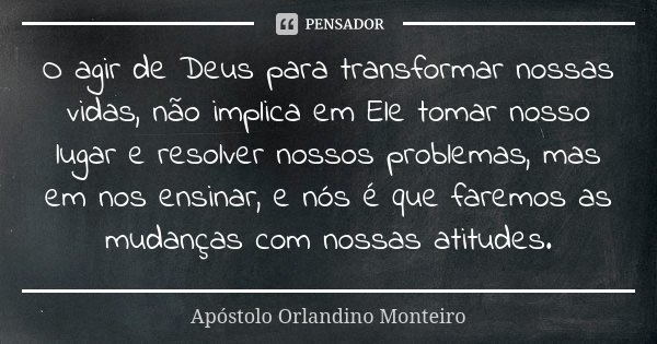 O agir de Deus para transformar nossas vidas, não implica em Ele tomar nosso lugar e resolver nossos problemas, mas em nos ensinar, e nós é que faremos as mudan... Frase de Apóstolo Orlandino Monteiro.