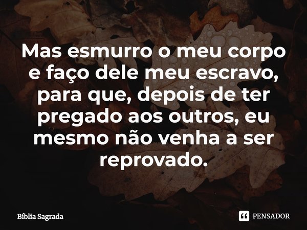 Mas esmurro o meu corpo e faço dele meu escravo, para que, depois de ter pregado aos outros, eu mesmo não venha a ser reprovado.... Frase de Bíblia Sagrada.