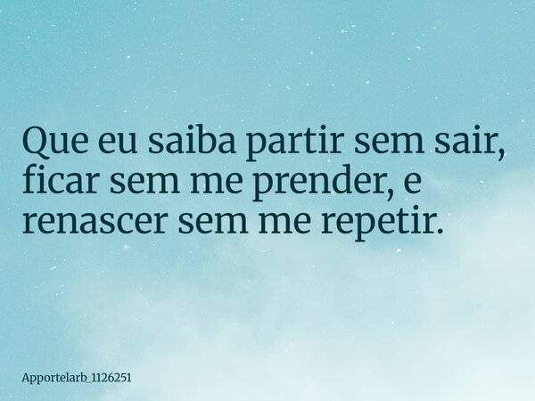 Que eu saiba partir sem sair, ficar sem me prender, e renascer sem me repetir.... Frase de apportelarb_1126251.