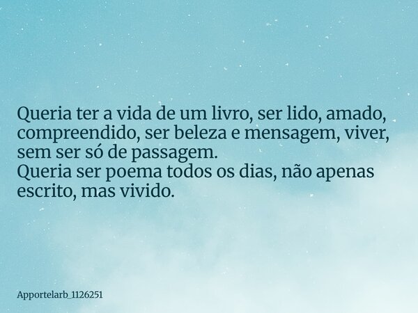 Queria ter a vida de um livro, ser lido, amado, compreendido, ser beleza e mensagem, viver, sem ser só de passagem. Queria ser poema todos os dias, não apenas e... Frase de Apportelarb_1126251.