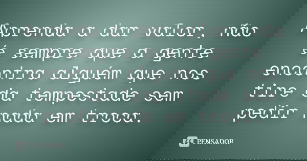Aprenda a dar valor, não é sempre que a gente encontra alguém que nos tire da tempestade sem pedir nada em troca.