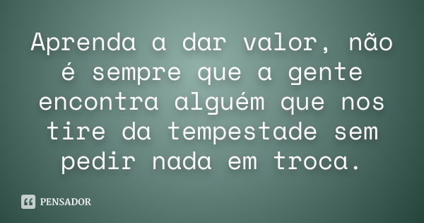 Aprenda a dar valor, não é sempre que a gente encontra alguém que nos tire da tempestade sem pedir nada em troca.