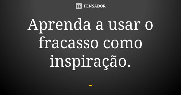 Aprenda a usar o fracasso como inspiração.