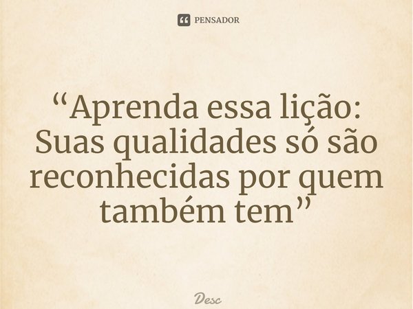 “Aprenda essa lição: Suas qualidades só são reconhecidas por quem também tem”