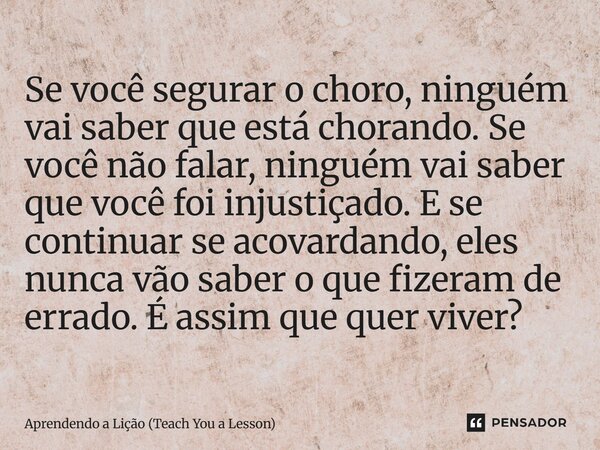 Se você segurar o choro, ninguém vai saber que está chorando. Se você não falar, ninguém vai saber que você foi injustiçado. E se continuar se acovardando, ele... Frase de Aprendendo a Lição (Teach You a Lesson).
