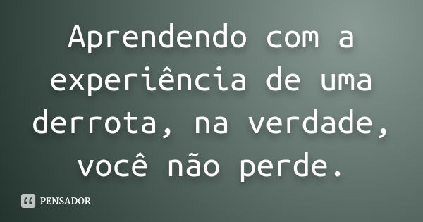 Aprendendo com a experiência de uma derrota, na verdade, você não perde.