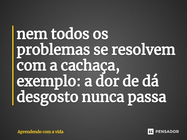 ⁠nem todos os problemas se resolvem com a cachaça, exemplo: a dor de dá desgosto nunca passa... Frase de Aprendendo com a vida.
