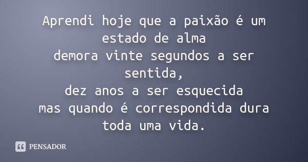 Aprendi hoje que a paixão é um estado de alma demora vinte segundos a ser sentida, dez anos a ser esquecida mas quando é correspondida dura toda uma vida.