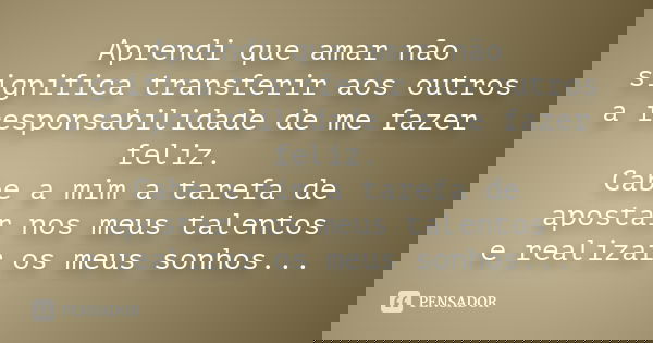 Aprendi que amar não significa transferir aos outros a responsabilidade de me fazer feliz. Cabe a mim a tarefa de apostar nos meus talentos e realizar os meus s