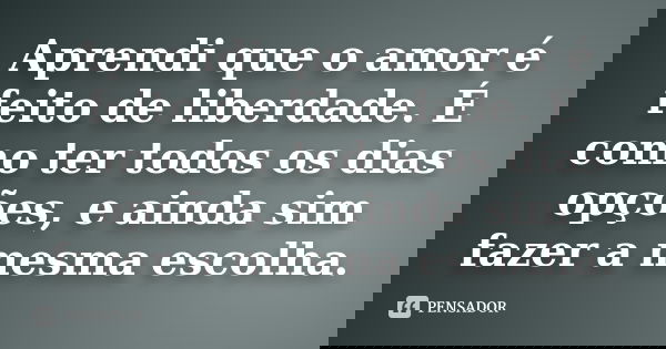 Aprendi que o amor é feito de liberdade. É como ter todos os dias opções, e ainda sim fazer a mesma escolha.