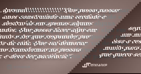 Aprendi!!!!!!!!!!!!!!"Que posso passar anos construindo uma verdade e destruí-la em apenas alguns segundos. Que posso fazer algo em um minuto e ter que res