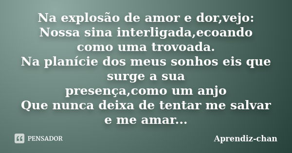 Na explosão de amor e dor,vejo: Nossa sina interligada,ecoando como uma trovoada. Na planície dos meus sonhos eis que surge a sua presença,como um anjo Que nunc... Frase de Aprendiz-chan.