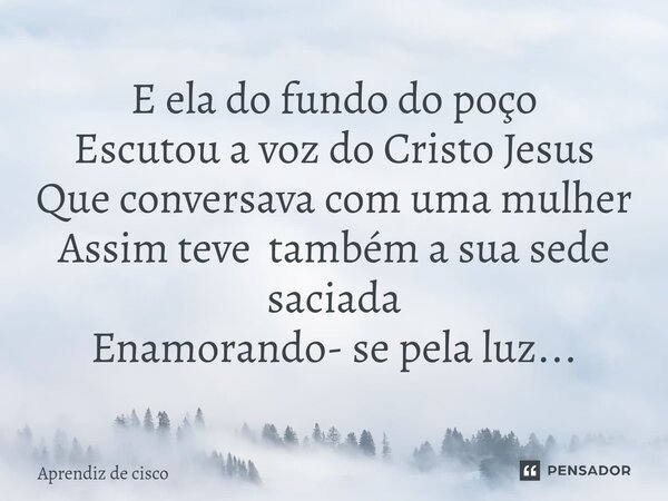 ⁠E ela do fundo do poço Escutou a voz do Cristo Jesus Que conversava com uma mulher Assim teve também a sua sede saciada Enamorando- se pela luz...... Frase de Aprendiz de cisco.