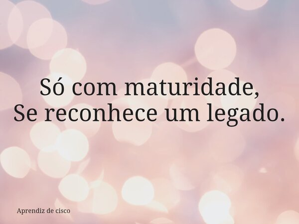 Só com maturidade, Se reconhece um legado.... Frase de Aprendiz de cisco.