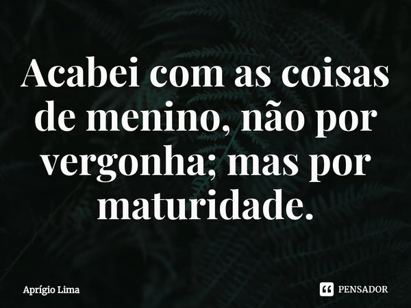 ⁠Acabei com as coisas de menino, não por vergonha; mas por maturidade.... Frase de Aprígio Lima.