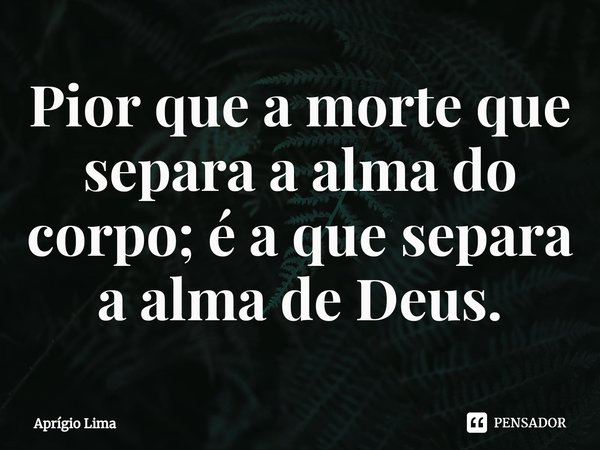 ⁠Pior que a morte que separa a alma do corpo; é a que separa a alma de Deus.... Frase de Aprígio Lima.