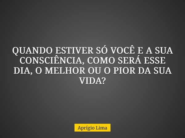 QUANDO ESTIVER SÓ VOCÊ E A SUA CONSCIÊNCIA, COMO SERÁ ESSE DIA, O MELHOR OU O PIOR DA SUA VIDA?... Frase de Aprígio Lima.