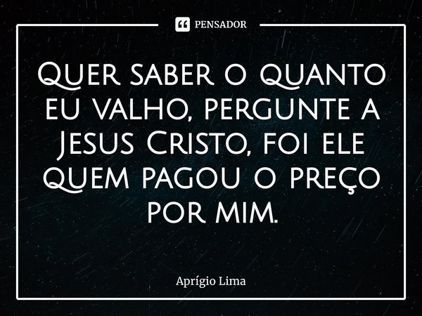 ⁠Quer saber o quanto eu valho, pergunte a Jesus Cristo, foi ele quem pagou o preço por mim.... Frase de Aprígio Lima.