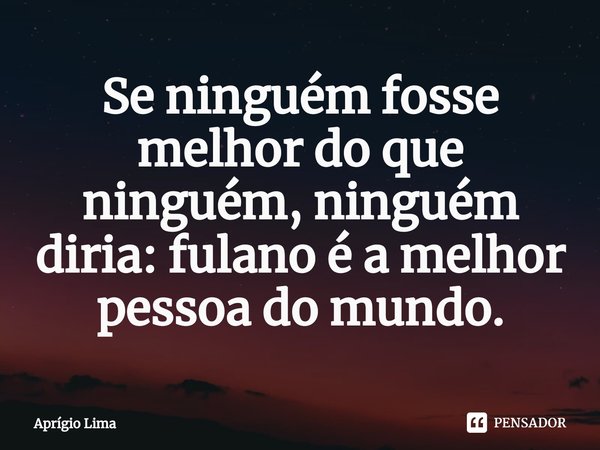 ⁠Se ninguém fosse melhor do que ninguém, ninguém diria: fulano é a melhor pessoa do mundo.... Frase de Aprígio Lima.