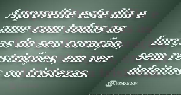 Aproveite este dia e ame com todas as forças do seu coração, sem restrições, em ver defeitos ou tristezas.