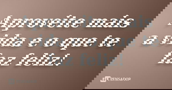 Aproveite mais a vida e o que te faz feliz!... Frase de Anônimo.