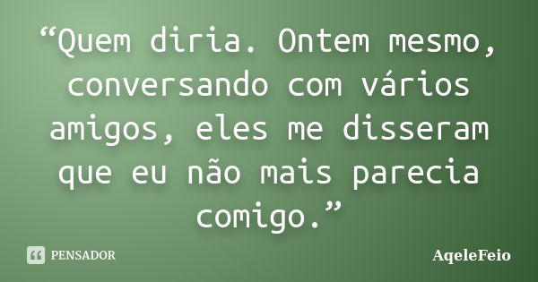 “Quem diria. Ontem mesmo, conversando com vários amigos, eles me disseram que eu não mais parecia comigo.”... Frase de AqeleFeio.