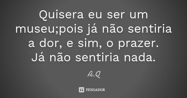 Quisera eu ser um museu;pois já não sentiria a dor, e sim, o prazer. Já não sentiria nada.... Frase de A.Q.