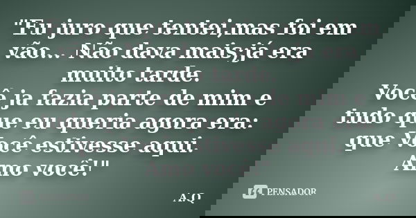 "Eu juro que tentei,mas foi em vão... Não dava mais;já era muito tarde. Você ja fazia parte de mim e tudo que eu queria agora era: que Você estivesse aqui.... Frase de A.Q..