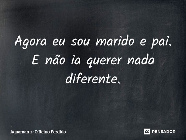 ⁠Agora eu sou marido e pai. E não ia querer nada diferente.... Frase de Aquaman 2: O Reino Perdido.