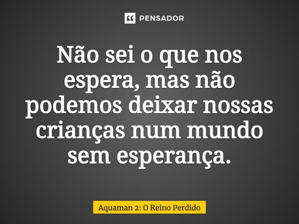 ⁠Não sei o que nos espera, mas não podemos deixar nossas crianças num mundo sem esperança.... Frase de Aquaman 2: O Reino Perdido.