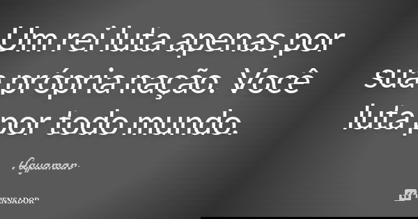 Um rei luta apenas por sua própria nação. Você luta por todo mundo.... Frase de Aquaman.