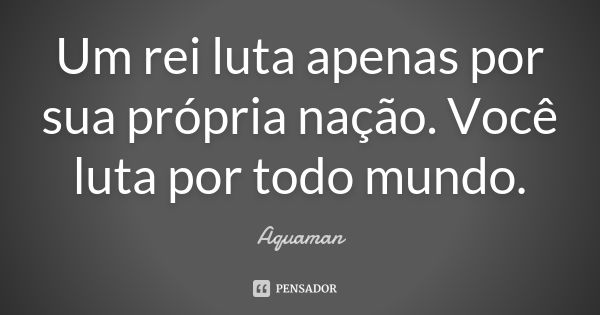 Um rei luta apenas por sua própria nação. Você luta por todo mundo.... Frase de Aquaman.