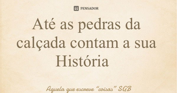 Até as pedras da calçada contam a sua História... Frase de Aquela que escreve coisas SGB.