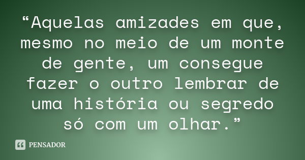 “Aquelas amizades em que, mesmo no meio de um monte de gente, um consegue fazer o outro lembrar de uma história ou segredo só com um olhar.”