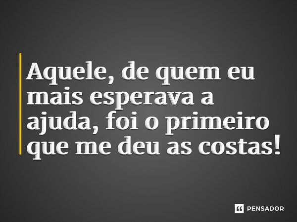 ⁠Aquele, de quem eu mais esperava a ajuda, foi o primeiro que me deu as costas!