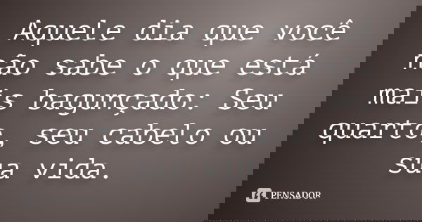 Aquele dia que você não sabe o que está mais bagunçado: Seu quarto, seu cabelo ou sua vida.