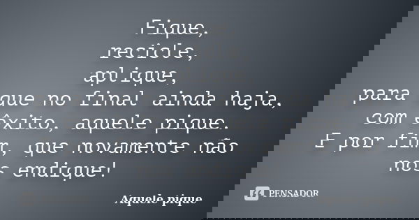 Fique, recicle, aplique, para que no final ainda haja, com êxito, aquele pique. E por fim, que novamente não nos endique!... Frase de Aquele pique.