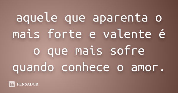 aquele que aparenta o mais forte e valente é o que mais sofre quando conhece o amor.