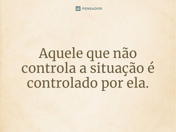 ⁠Aquele que não controla a situação é controlado por ela.