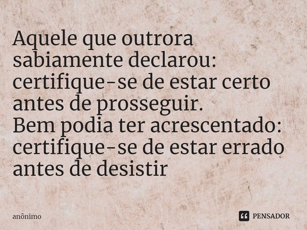 ⁠Aquele que outrora sabiamente declarou: certifique-se de estar certo antes de prosseguir. Bem podia ter acrescentado: certifique-se de estar errado antes de de... Frase de Anônimo.