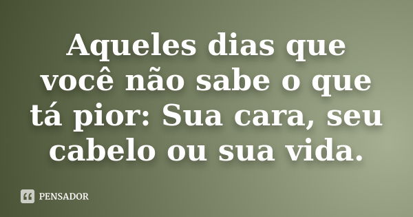 Aqueles dias que você não sabe o que tá pior: Sua cara, seu cabelo ou sua vida.