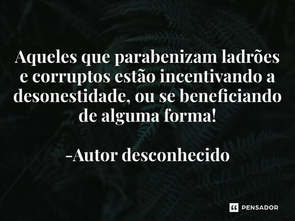 Aqueles que parabenizam ladrões e corruptos estão incentivando a desonestidade, ou se beneficiando de alguma forma! -Autor desconhecido