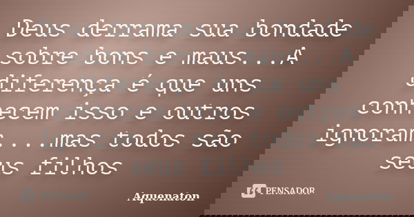 Deus derrama sua bondade sobre bons e maus...A diferença é que uns conhecem isso e outros ignoram....mas todos são seus filhos... Frase de Aquenaton.